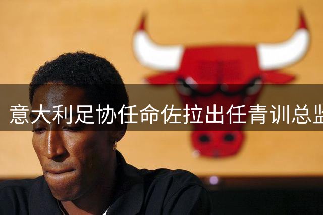 意大利足协任命佐拉出任青训总监 将与"补锅匠"三度联手